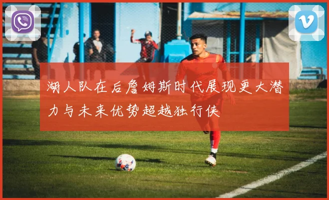 湖人队在后詹姆斯时代展现更大潜力与未来优势超越独行侠