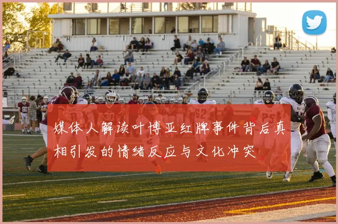 媒体人解读叶博亚红牌事件背后真相引发的情绪反应与文化冲突