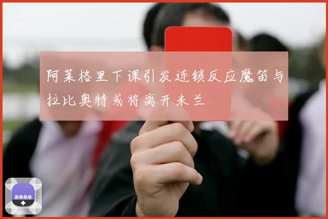 阿莱格里下课引发连锁反应魔笛与拉比奥特或将离开米兰
