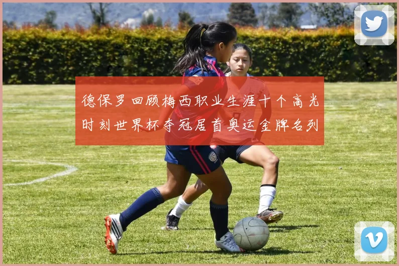 德保罗回顾梅西职业生涯十个高光时刻世界杯夺冠居首奥运金牌名列第四