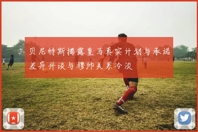 贝尼特斯揭露皇马真实计划与承诺差异并谈与穆帅关系冷淡