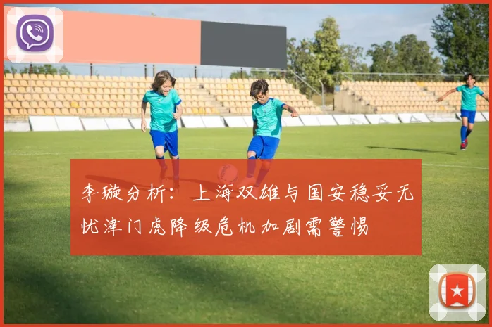 李璇分析：上海双雄与国安稳妥无忧津门虎降级危机加剧需警惕