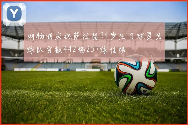 利物浦庆祝萨拉赫34岁生日球员为球队贡献442场257球佳绩