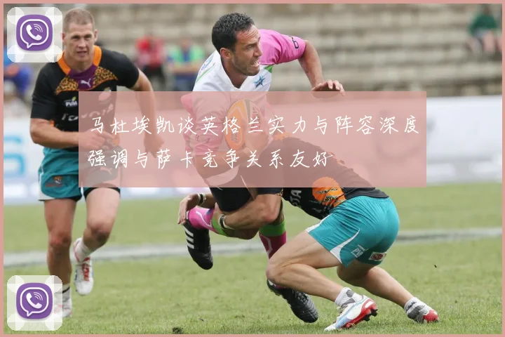 马杜埃凯谈英格兰实力与阵容深度强调与萨卡竞争关系友好