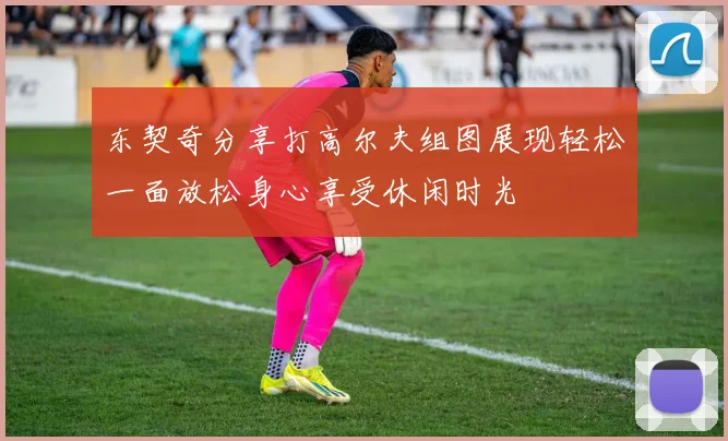 东契奇分享打高尔夫组图展现轻松一面放松身心享受休闲时光