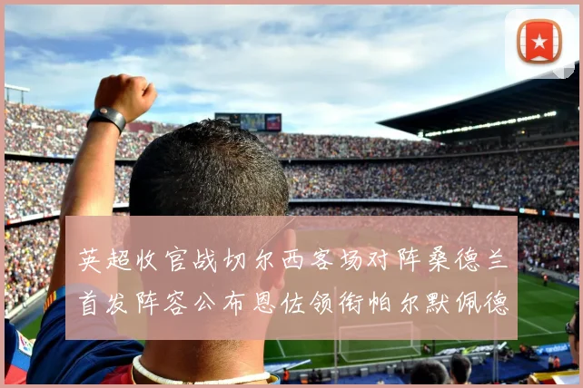 英超收官战切尔西客场对阵桑德兰首发阵容公布恩佐领衔帕尔默佩德罗先发