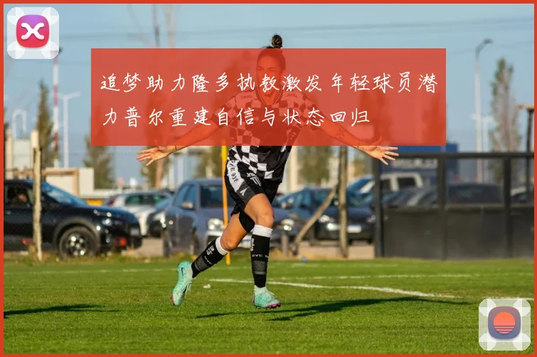 追梦助力隆多执教激发年轻球员潜力普尔重建自信与状态回归