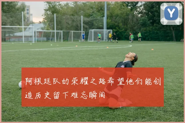 阿根廷队的荣耀之路希望他们能创造历史留下难忘瞬间